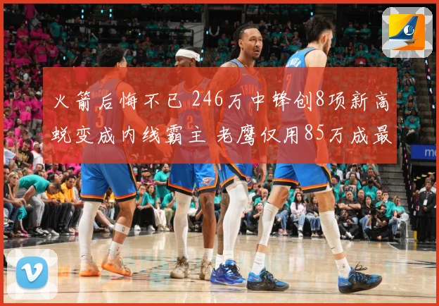 火箭后悔不已 246万中锋创8项新高蜕变成内线霸主 老鹰仅用85万成最大赢家
