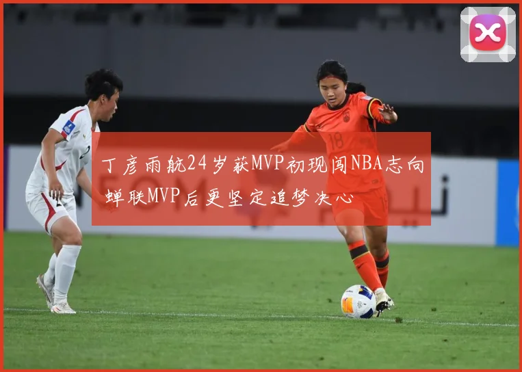 丁彦雨航24岁获MVP初现闯NBA志向 蝉联MVP后更坚定追梦决心