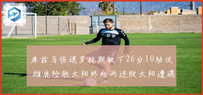 库兹马伤退罗林斯砍下26分10助攻 雄鹿险胜太阳终结两连败太阳遭遇五连败