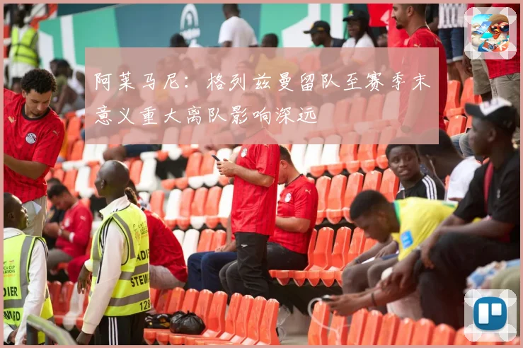 阿莱马尼：格列兹曼留队至赛季末意义重大离队影响深远
