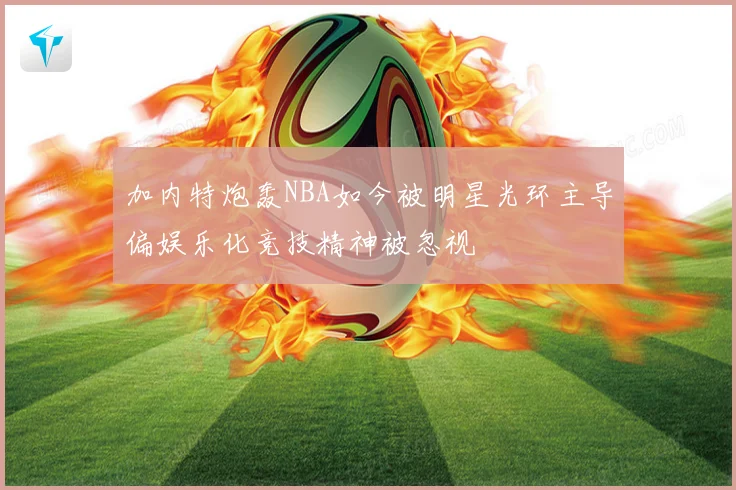 加内特炮轰NBA如今被明星光环主导偏娱乐化竞技精神被忽视