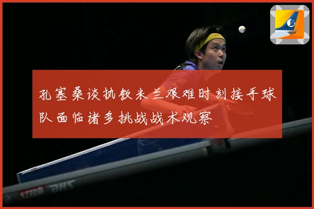 孔塞桑谈执教米兰艰难时刻接手球队面临诸多挑战战术观察