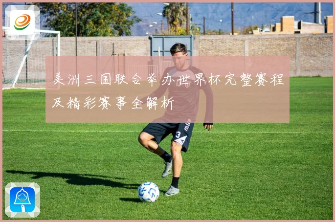 美洲三国联合举办世界杯完整赛程及精彩赛事全解析