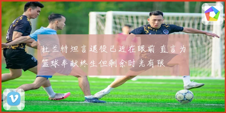 杜兰特坦言退役已近在眼前 直言为篮球奉献终生但剩余时光有限