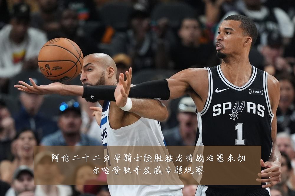 阿伦二十二分率骑士险胜猛龙将战活塞米切尔哈登联手发威专题观察