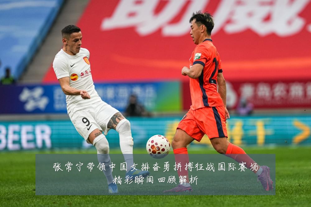 张常宁带领中国女排奋勇拼搏征战国际赛场精彩瞬间回顾解析